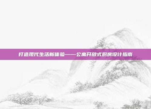 打造现代生活新体验——公寓开放式厨房设计指南