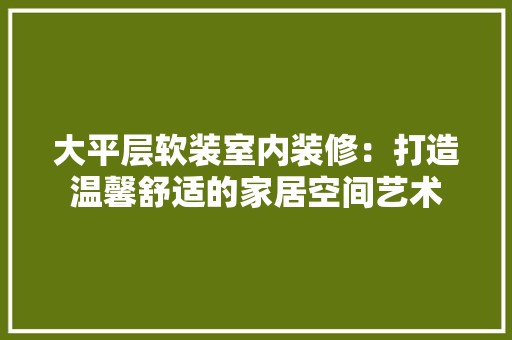 大平层软装室内装修：打造温馨舒适的家居空间艺术 风格选择