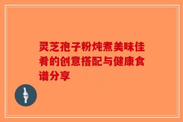 灵芝孢子粉炖煮美味佳肴的创意搭配与健康食谱分享