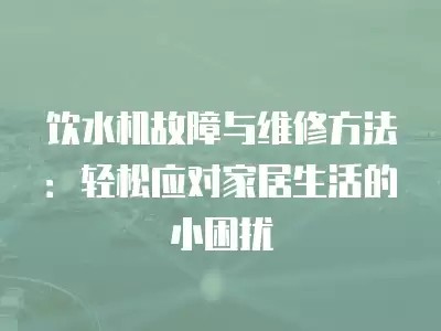 饮水机故障与维修方法：轻松应对家居生活的小困扰