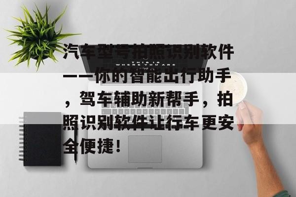 汽车型号拍照识别软件——你的智能出行助手，驾车辅助新帮手，拍照识别软件让行车更安全便捷！