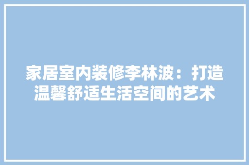 家居室内装修李林波：打造温馨舒适生活空间的艺术 现代风格装饰