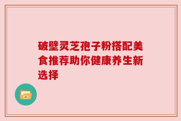 破壁灵芝孢子粉搭配美食推荐助你健康养生新选择