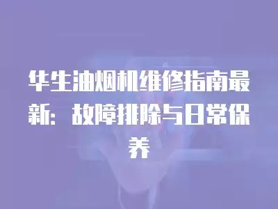 华生油烟机维修指南最新：故障排除与日常保养