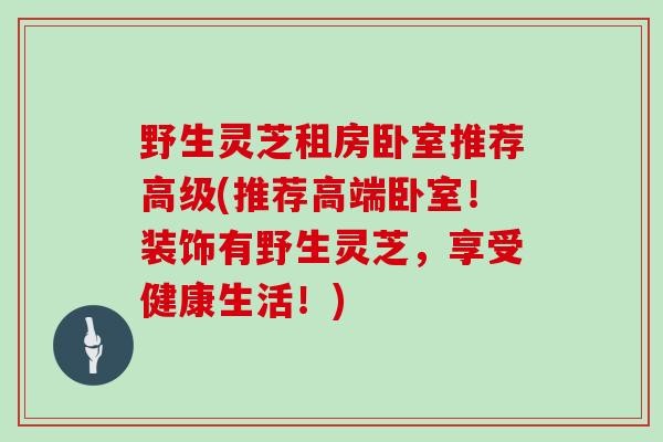 野生灵芝租房卧室推荐高级(推荐高端卧室！装饰有野生灵芝，享受健康生活！)