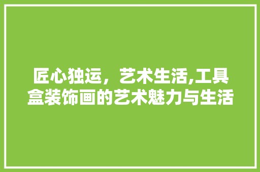 匠心独运，艺术生活,工具盒装饰画的艺术魅力与生活价值 家居装修