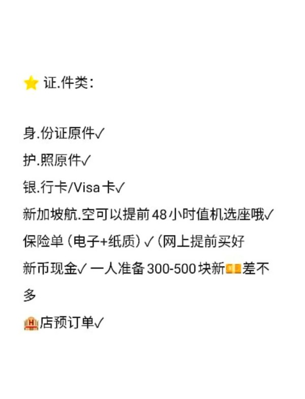 新加坡旅行必备清单，出行前必看！ 姐妹们，准备好去新加坡玩了吗？ 记得把这些必备物品整理好，不然到时候可能会遇到很多麻烦哦！ ⭐️ **证件类**： 身份证原件✓ 护照原件✓ 银行卡/Visa卡✓ 新加坡航空可以提前48小时值机选座哦✓ 保险单（电子+纸质）✓（记得提前在网上买好） 新币现金✓ 每人准备300-500块新差不多 酒店预订单✓ ⭐️ **软件类**： a.zgo（机票比价，省钱必备）✓  现在有活动，环球影城等都有折扣，超划算的啦~ Google Maps（高精地图，出门不怕迷路✓） Trip（订机票的软件✓） Grab（打车必备✓） Citymapper（交通出行✓） EASI（超多中餐外卖✓） 网易有道词典（不会砍价？用这个✓） ⭐️ **必.备品**： 充电器✓（顺便带个转换插头吧） 充电宝✓ 电话卡✓（网上购买方便快捷） 防晒霜✓ 遮阳伞/遮阳帽✓（太晒啦，一定要带！） 手机防水袋✓（玩水的时候必备） 药品（布洛芬、感冒药、止泻药）✓（带一点，预防总是好的） ⭐️ **生活用品类**： 一次性内裤✓ 袜子（带几双，省得洗啦✓） 护肤品旅行装（小样也能派上用场✓） 泳衣（水上乐园必备✓） 纸巾湿巾✓ 雨伞（新加坡常下雨，必备✓） Go Pro/自拍杆/相机（出门玩怎么能少拍美照呢✓） 出行前记得检查一遍哦~ 码住码住，玩得开心啦！-有驾