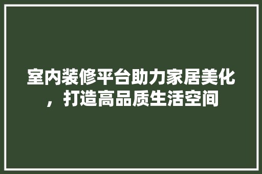 室内装修平台助力家居美化，打造高品质生活空间 室内装修平台助力家居美化，打造高品质生活空间 装修知识