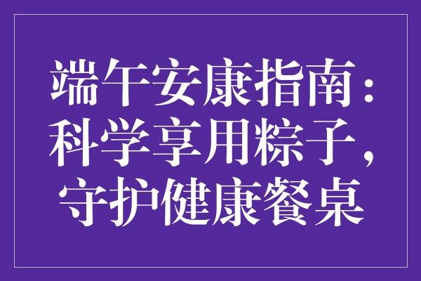 端午安康指南：科学享用粽子，守护健康餐桌