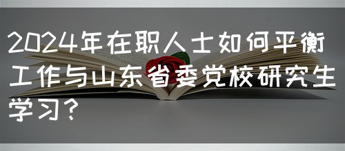 2024年在职人士如何平衡工作与山东省委党校研究生学习？(图1)