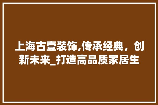 上海古壹装饰,传承经典，创新未来_打造高品质家居生活的领航者_上海古壹装饰 装饰材料