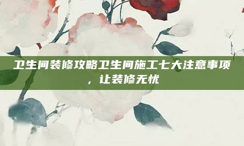 卫生间装修攻略卫生间施工七大注意事项，让装修无忧