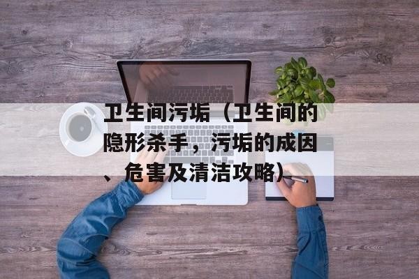 卫生间污垢（卫生间的隐形杀手，污垢的成因、危害及清洁攻略）