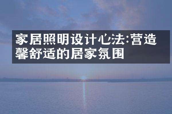 家居照明设计心法:营造温馨舒适的居家氛围