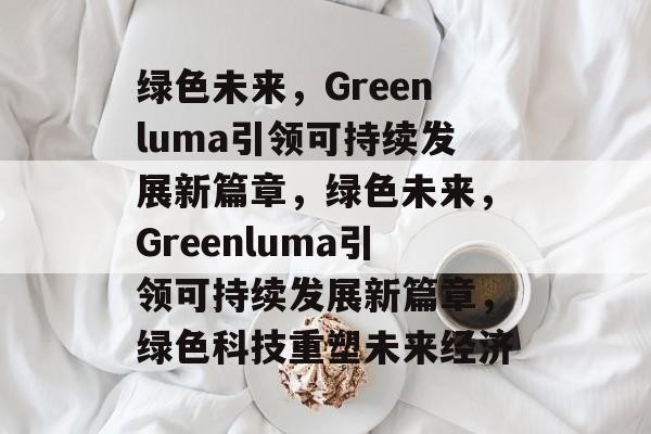 绿色未来，Greenluma引领可持续发展新篇章，绿色未来，Greenluma引领可持续发展新篇章，绿色科技重塑未来经济