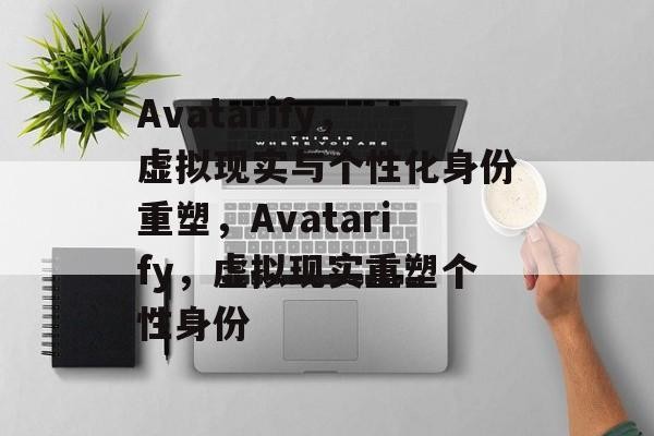 Avatarify，虚拟现实与个性化身份重塑，Avatarify，虚拟现实重塑个性身份