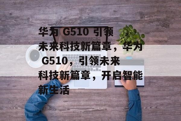 华为 G510 引领未来科技新篇章，华为 G510，引领未来科技新篇章，开启智能新生活