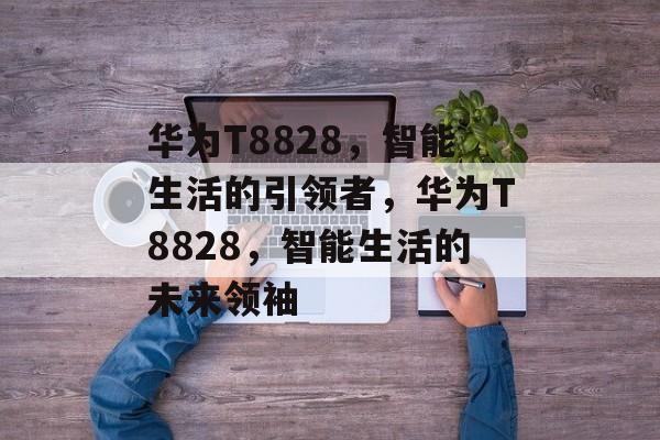 华为T8828，智能生活的引领者，华为T8828，智能生活的未来领袖