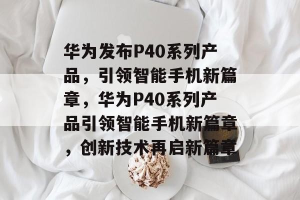 华为发布P40系列产品，引领智能手机新篇章，华为P40系列产品引领智能手机新篇章，创新技术再启新篇章