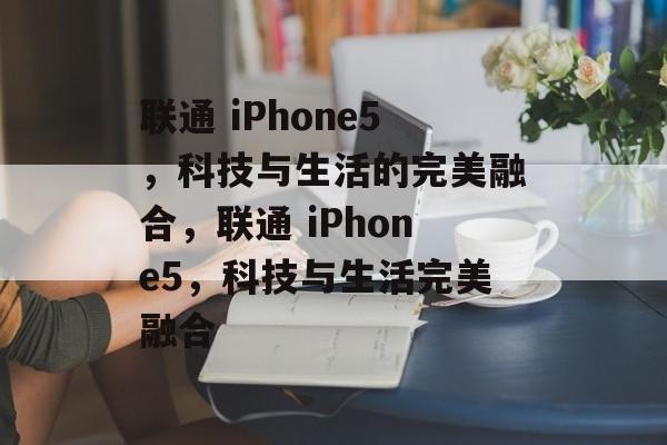 联通 iPhone5，科技与生活的完美融合，联通 iPhone5，科技与生活完美融合