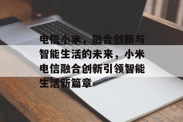 电信小米，融合创新与智能生活的未来，小米电信融合创新引领智能生活新篇章