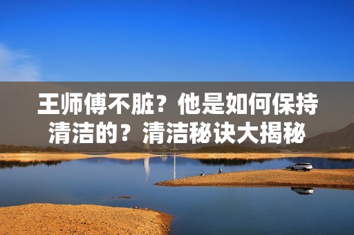 王师傅不脏？他是如何保持清洁的？清洁秘诀大揭秘-第1张图片