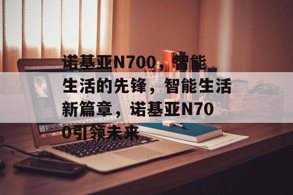 诺基亚N700，智能生活的先锋，智能生活新篇章，诺基亚N700引领未来