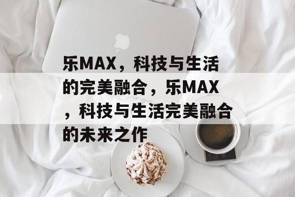 乐MAX，科技与生活的完美融合，乐MAX，科技与生活完美融合的未来之作