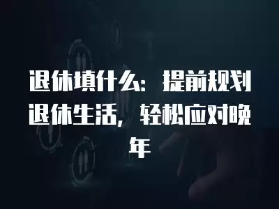 退休填什么：提前规划退休生活，轻松应对晚年