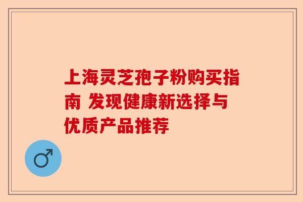 上海灵芝孢子粉购买指南 发现健康新选择与优质产品推荐-第1张图片-卓越灵芝孢子粉