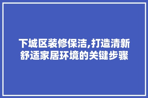 下城区装修保洁,打造清新舒适家居环境的关键步骤 地板