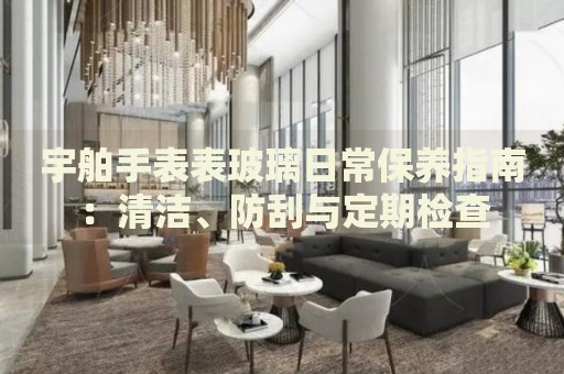 宇舶手表表玻璃日常保养指南：清洁、防刮与定期检查 手表维修知识库