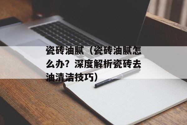 瓷砖油腻（瓷砖油腻怎么办？深度解析瓷砖去油清洁技巧）