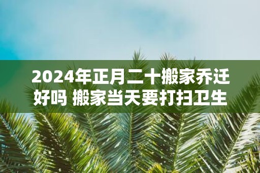 2024年正月二十搬家乔迁好吗 搬家当天要打扫卫生吗