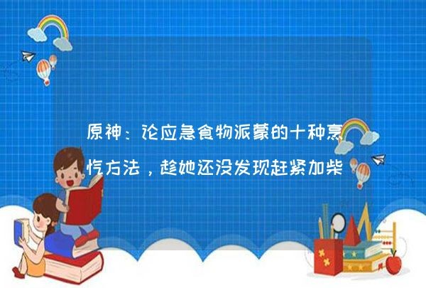 原神：论应急食物派蒙的十种烹饪方法，趁她还没发现赶紧加柴炖掉,第1张