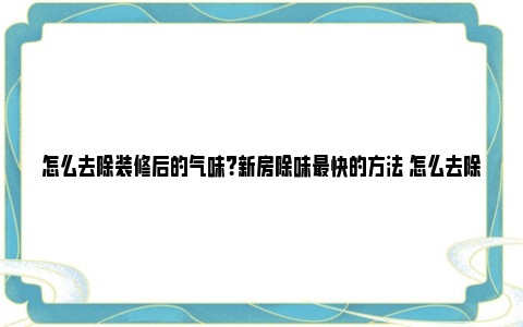 怎么去除装修后的气味？新房除味最快的方法 怎么去除装修后的苯