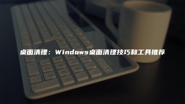 桌面清理：Windows桌面清理技巧和工具推荐