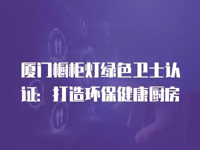 厦门橱柜灯绿色卫士认证：打造环保健康厨房