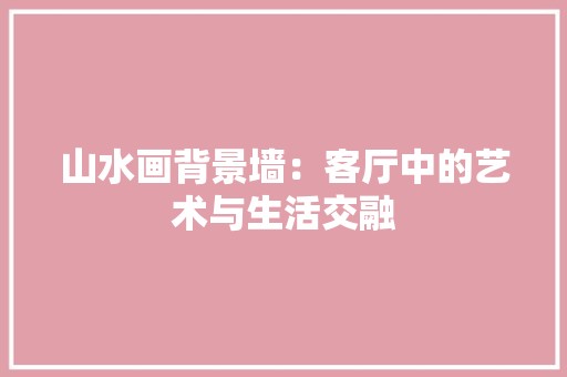 山水画背景墙：客厅中的艺术与生活交融 现代风格装饰