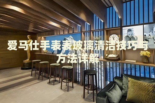 爱马仕手表表玻璃清洁技巧与方法详解 手表维修知识库