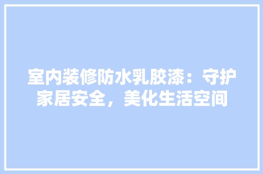 室内装修防水乳胶漆：守护家居安全，美化生活空间 现代风格装饰