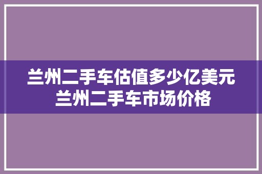 兰州二手车估值多少亿美元 兰州二手车市场价格