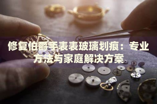 修复伯爵手表表玻璃划痕：专业方法与家庭解决方案 手表维修知识库