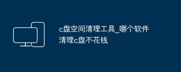 c盘空间清理工具_哪个软件清理c盘不花钱
