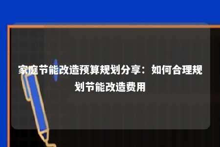 家庭节能改造预算规划分享：如何合理规划节能改造费用