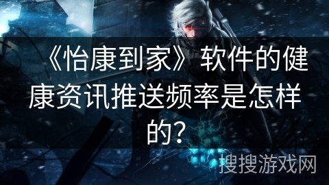 《怡康到家》软件的健康资讯推送频率是怎样的？