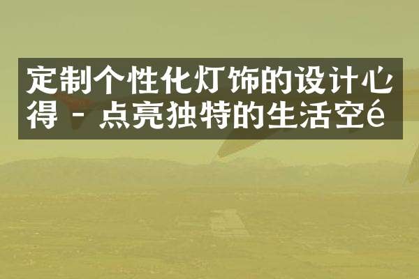 定制个性化灯饰的设计心得 - 点亮独特的生活空间