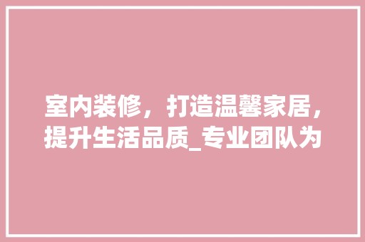 室内装修，打造温馨家居，提升生活品质_专业团队为您量身定制 现代风格装饰