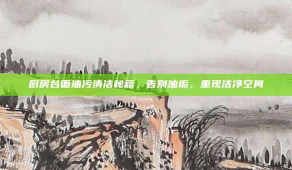 厨房台面油污清洁秘籍,告别油垢,重现洁净空间