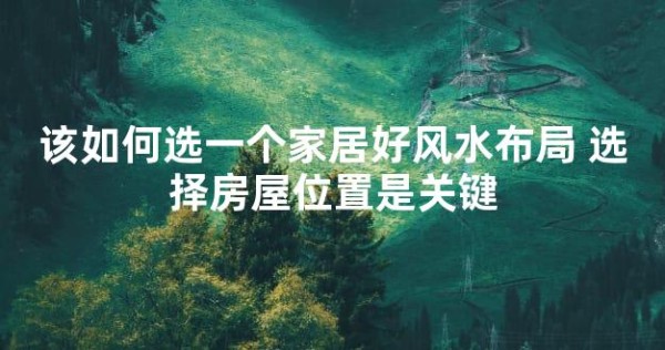 该如何选一个家居好风水布局 选择房屋位置是关键
